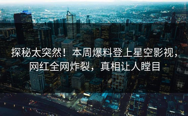 探秘太突然！本周爆料登上星空影视，网红全网炸裂，真相让人瞠目