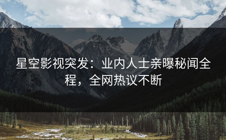 星空影视突发：业内人士亲曝秘闻全程，全网热议不断