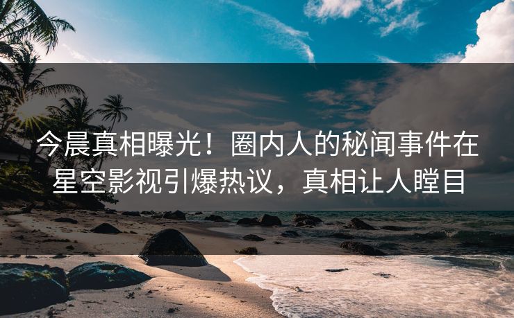 今晨真相曝光！圈内人的秘闻事件在星空影视引爆热议，真相让人瞠目