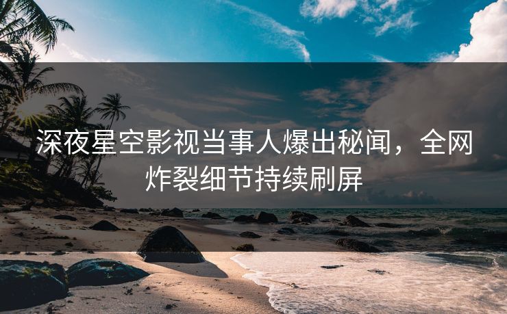 深夜星空影视当事人爆出秘闻，全网炸裂细节持续刷屏