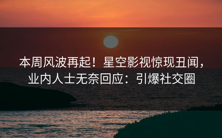 本周风波再起！星空影视惊现丑闻，业内人士无奈回应：引爆社交圈