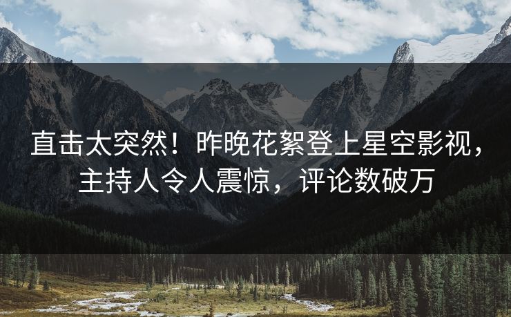直击太突然！昨晚花絮登上星空影视，主持人令人震惊，评论数破万