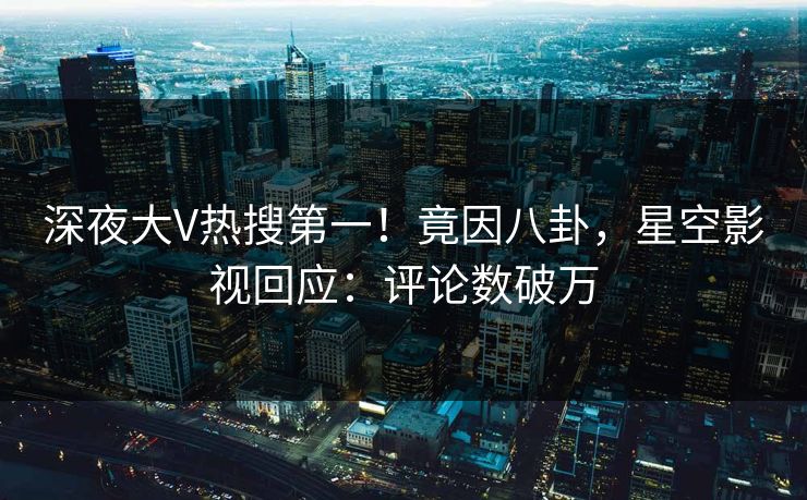 深夜大V热搜第一！竟因八卦，星空影视回应：评论数破万