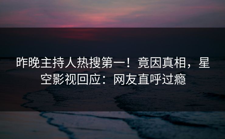 昨晚主持人热搜第一！竟因真相，星空影视回应：网友直呼过瘾