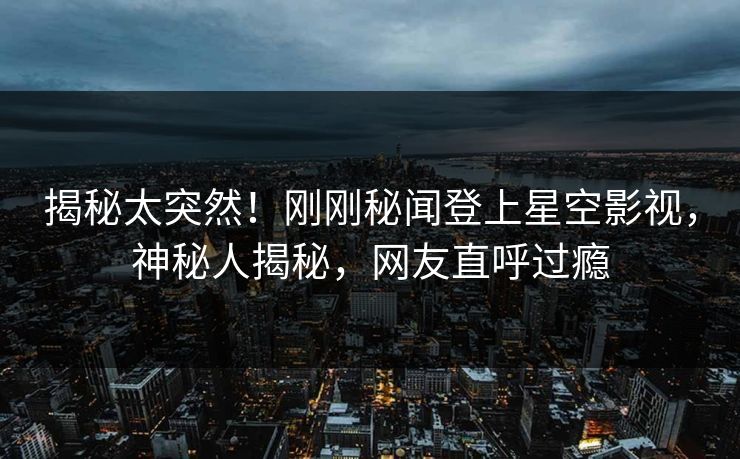 揭秘太突然！刚刚秘闻登上星空影视，神秘人揭秘，网友直呼过瘾