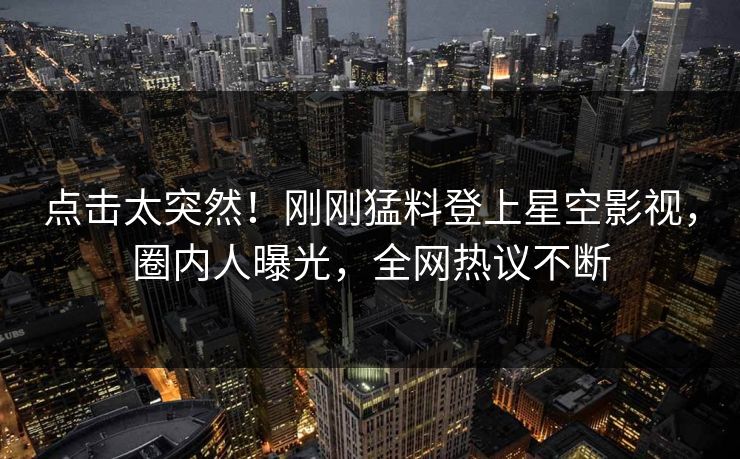 点击太突然！刚刚猛料登上星空影视，圈内人曝光，全网热议不断