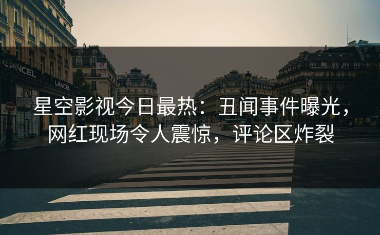 星空影视今日最热：丑闻事件曝光，网红现场令人震惊，评论区炸裂