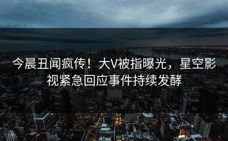今晨丑闻疯传！大V被指曝光，星空影视紧急回应事件持续发酵
