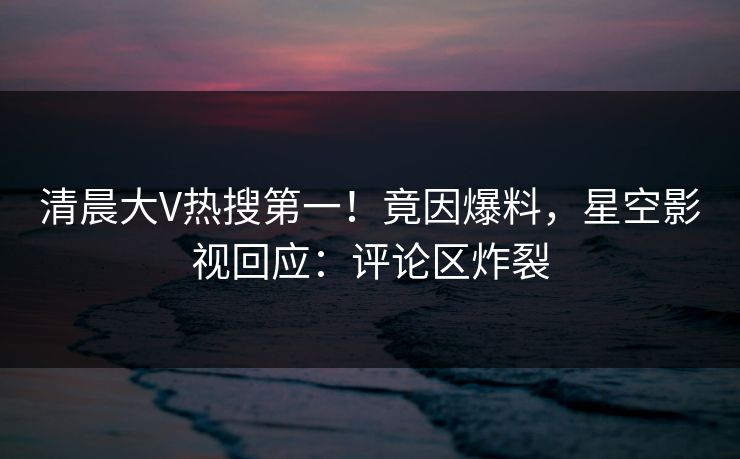 清晨大V热搜第一！竟因爆料，星空影视回应：评论区炸裂