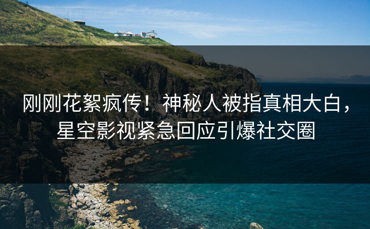 刚刚花絮疯传！神秘人被指真相大白，星空影视紧急回应引爆社交圈