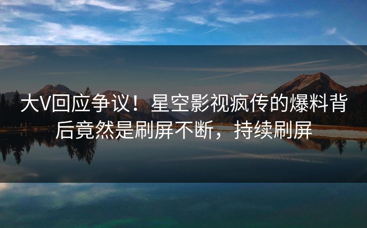 大V回应争议！星空影视疯传的爆料背后竟然是刷屏不断，持续刷屏