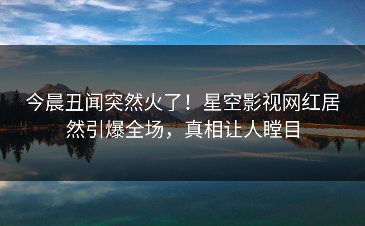 今晨丑闻突然火了！星空影视网红居然引爆全场，真相让人瞠目