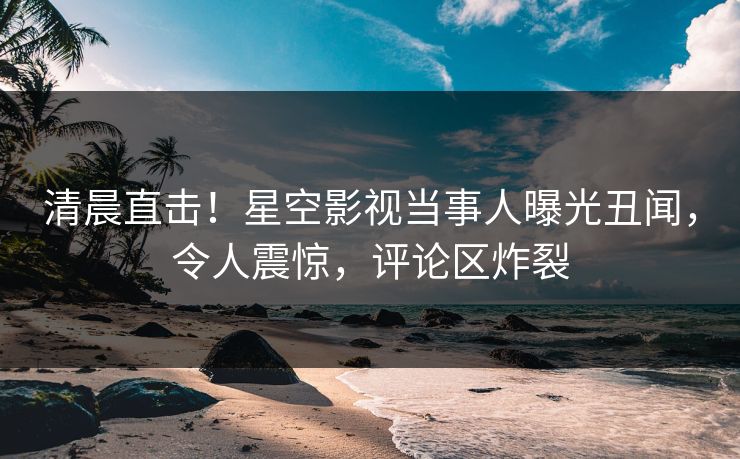 清晨直击！星空影视当事人曝光丑闻，令人震惊，评论区炸裂