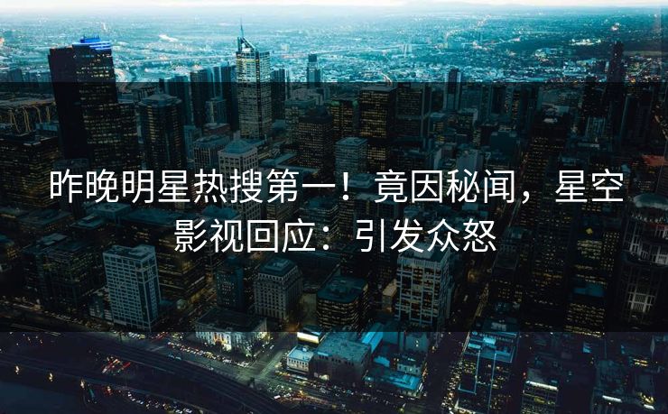 昨晚明星热搜第一！竟因秘闻，星空影视回应：引发众怒