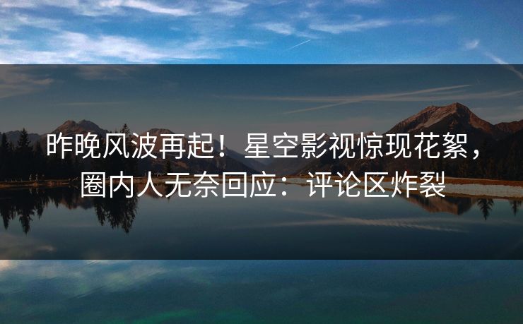 昨晚风波再起！星空影视惊现花絮，圈内人无奈回应：评论区炸裂