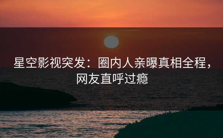 星空影视突发：圈内人亲曝真相全程，网友直呼过瘾