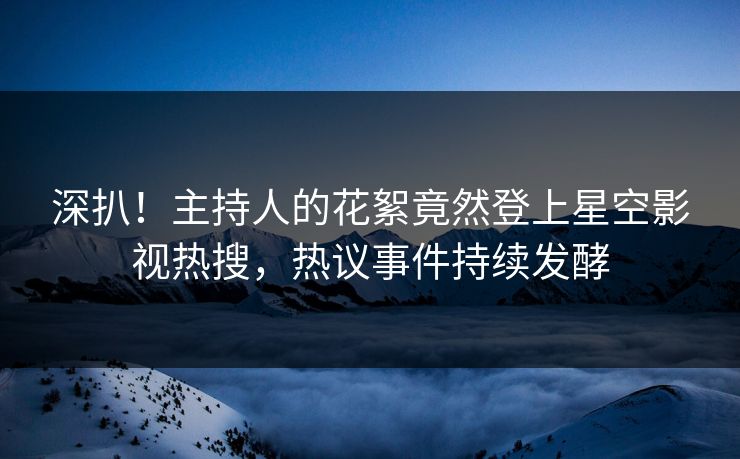 深扒！主持人的花絮竟然登上星空影视热搜，热议事件持续发酵