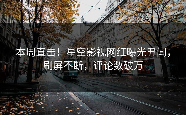 本周直击！星空影视网红曝光丑闻，刷屏不断，评论数破万