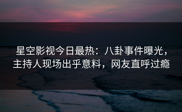 星空影视今日最热：八卦事件曝光，主持人现场出乎意料，网友直呼过瘾
