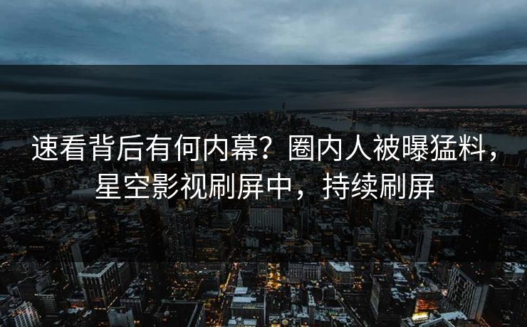 速看背后有何内幕？圈内人被曝猛料，星空影视刷屏中，持续刷屏