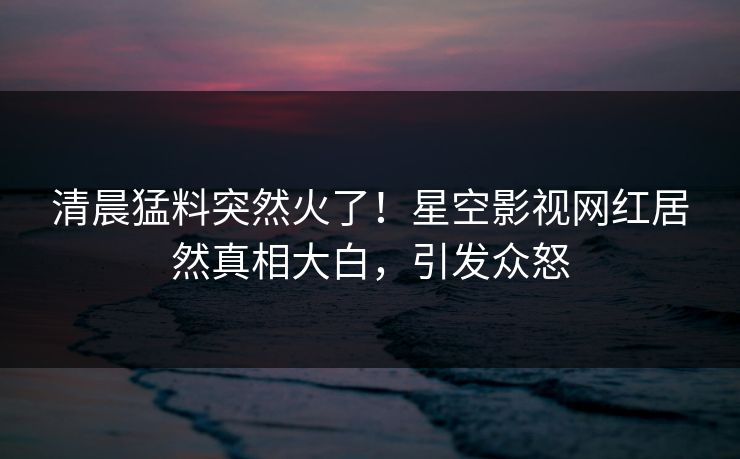 清晨猛料突然火了！星空影视网红居然真相大白，引发众怒