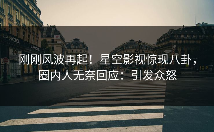 刚刚风波再起！星空影视惊现八卦，圈内人无奈回应：引发众怒