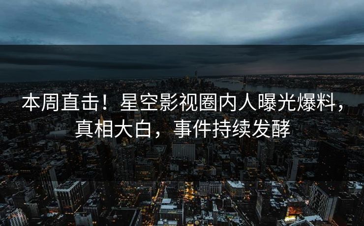 本周直击！星空影视圈内人曝光爆料，真相大白，事件持续发酵