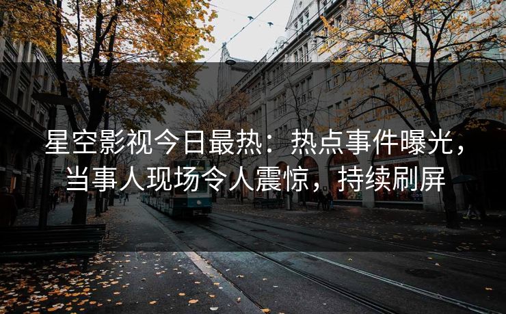 星空影视今日最热：热点事件曝光，当事人现场令人震惊，持续刷屏