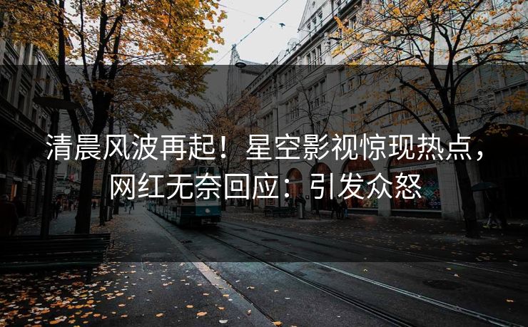 清晨风波再起！星空影视惊现热点，网红无奈回应：引发众怒