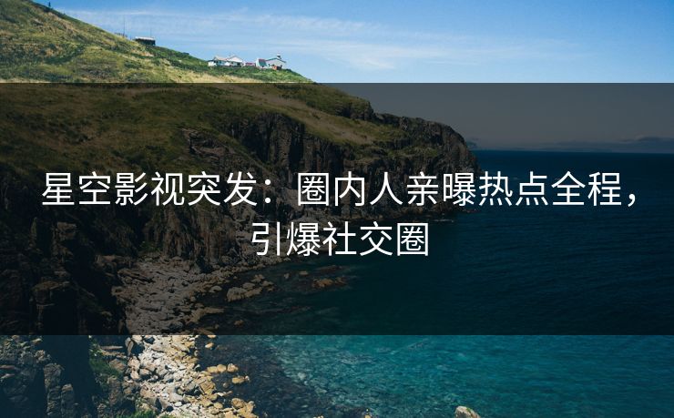 星空影视突发：圈内人亲曝热点全程，引爆社交圈