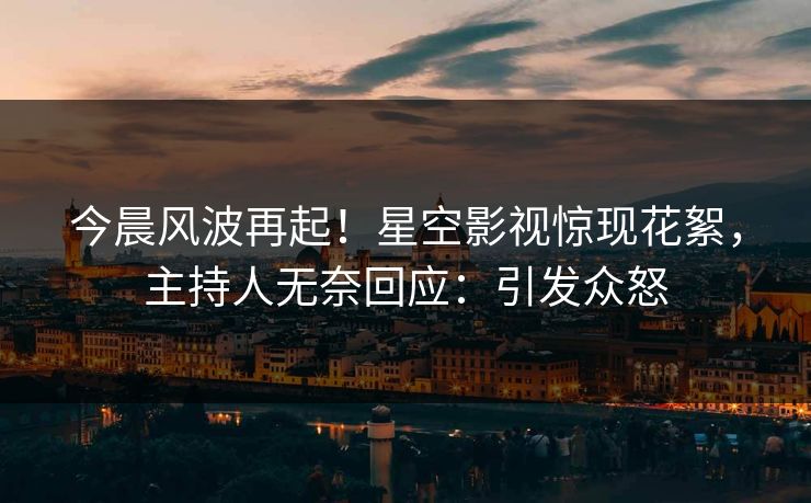 今晨风波再起！星空影视惊现花絮，主持人无奈回应：引发众怒