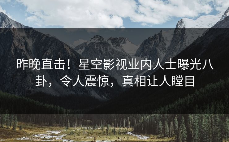 昨晚直击！星空影视业内人士曝光八卦，令人震惊，真相让人瞠目