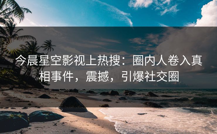 今晨星空影视上热搜：圈内人卷入真相事件，震撼，引爆社交圈