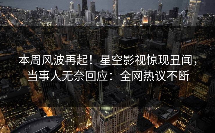 本周风波再起！星空影视惊现丑闻，当事人无奈回应：全网热议不断