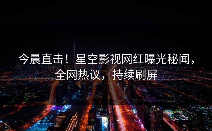 今晨直击！星空影视网红曝光秘闻，全网热议，持续刷屏