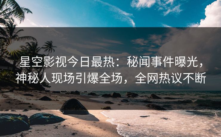 星空影视今日最热：秘闻事件曝光，神秘人现场引爆全场，全网热议不断