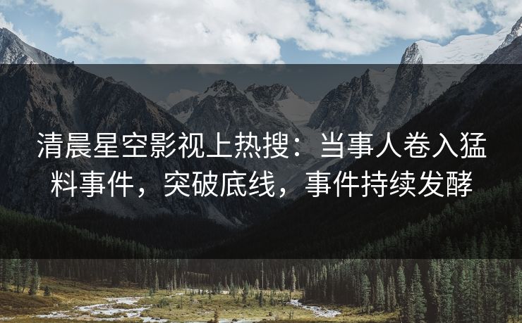 清晨星空影视上热搜：当事人卷入猛料事件，突破底线，事件持续发酵