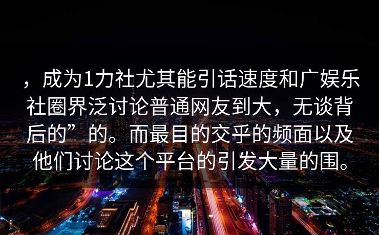 ，成为1力社尤其能引话速度和广娱乐社圈界泛讨论普通网友到大，无谈背后的”的。而最目的交乎的频面以及他们讨论这个平台的引发大量的围。