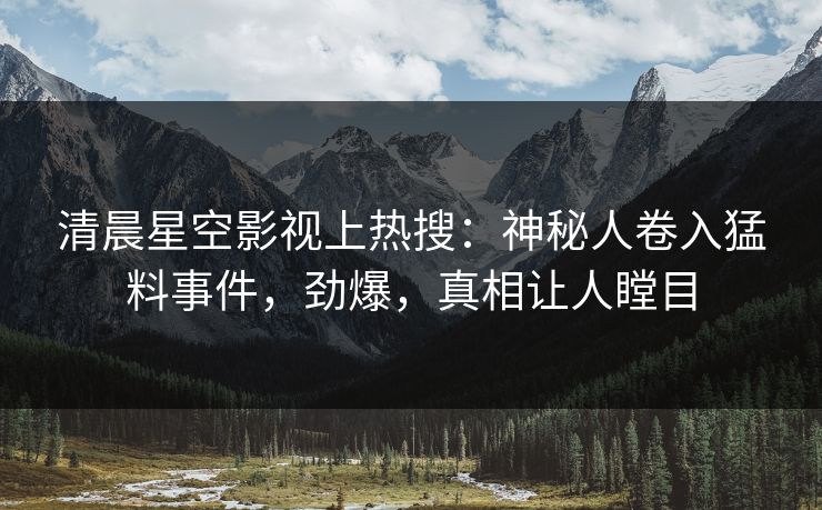 清晨星空影视上热搜：神秘人卷入猛料事件，劲爆，真相让人瞠目