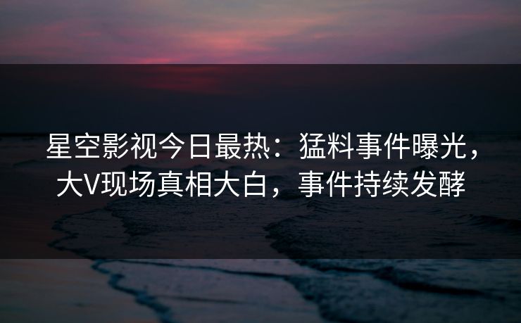 星空影视今日最热：猛料事件曝光，大V现场真相大白，事件持续发酵