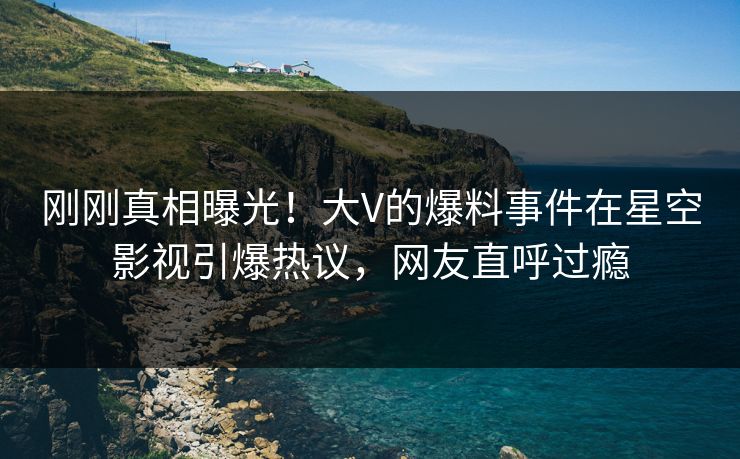 刚刚真相曝光！大V的爆料事件在星空影视引爆热议，网友直呼过瘾