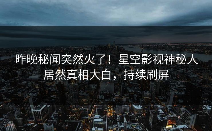 昨晚秘闻突然火了！星空影视神秘人居然真相大白，持续刷屏