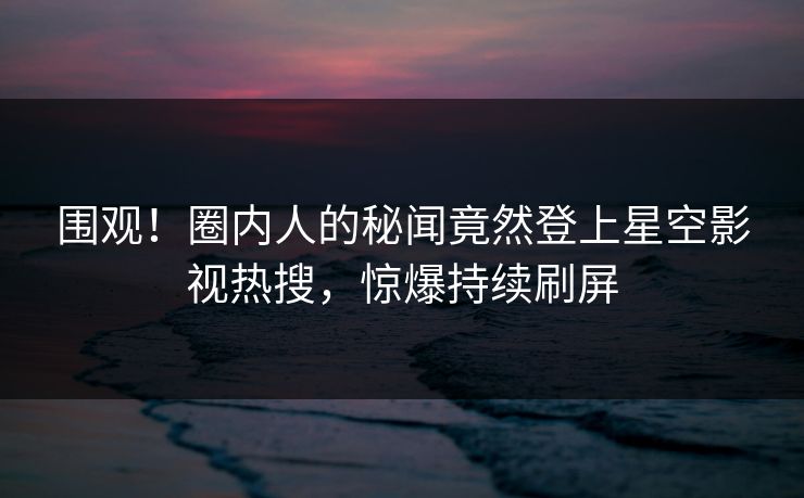 围观！圈内人的秘闻竟然登上星空影视热搜，惊爆持续刷屏