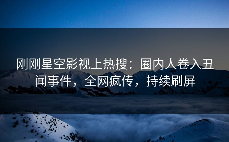 刚刚星空影视上热搜：圈内人卷入丑闻事件，全网疯传，持续刷屏