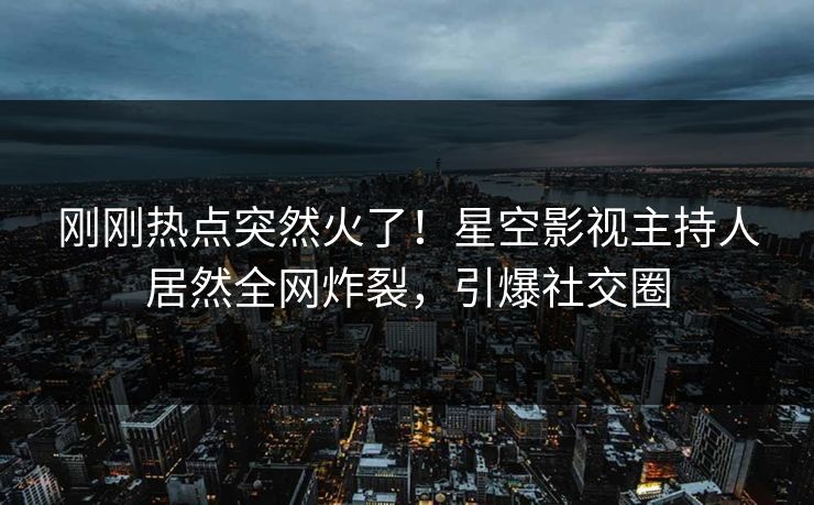 刚刚热点突然火了！星空影视主持人居然全网炸裂，引爆社交圈