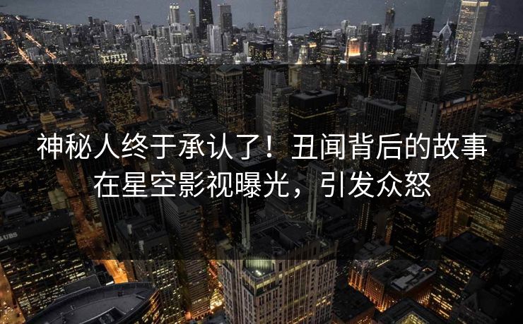 神秘人终于承认了！丑闻背后的故事在星空影视曝光，引发众怒