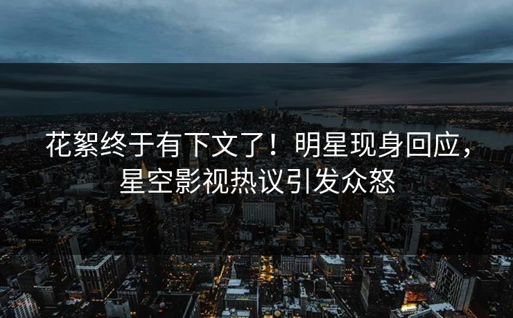 花絮终于有下文了！明星现身回应，星空影视热议引发众怒