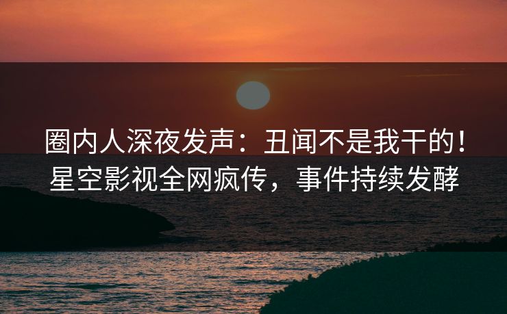 圈内人深夜发声：丑闻不是我干的！星空影视全网疯传，事件持续发酵