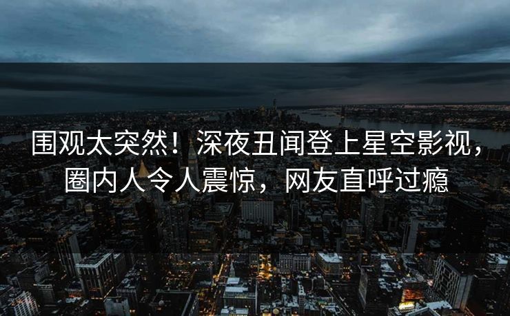 围观太突然！深夜丑闻登上星空影视，圈内人令人震惊，网友直呼过瘾