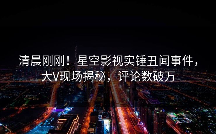 清晨刚刚！星空影视实锤丑闻事件，大V现场揭秘，评论数破万